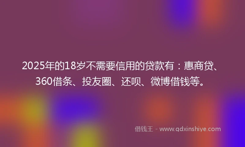 2025年的18岁不需要信用的贷款有：惠商贷、360借条、投友圈、还呗、微博借钱等。