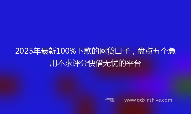2025年最新100%下款的网贷口子，盘点五个急用不求评分快借无忧的平台