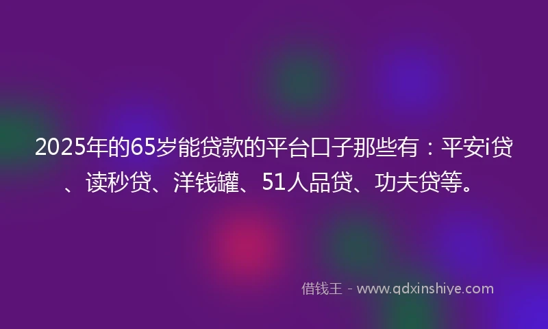 2025年的65岁能贷款的平台口子那些有：平安i贷、读秒贷、洋钱罐、51人品贷、功夫贷等。