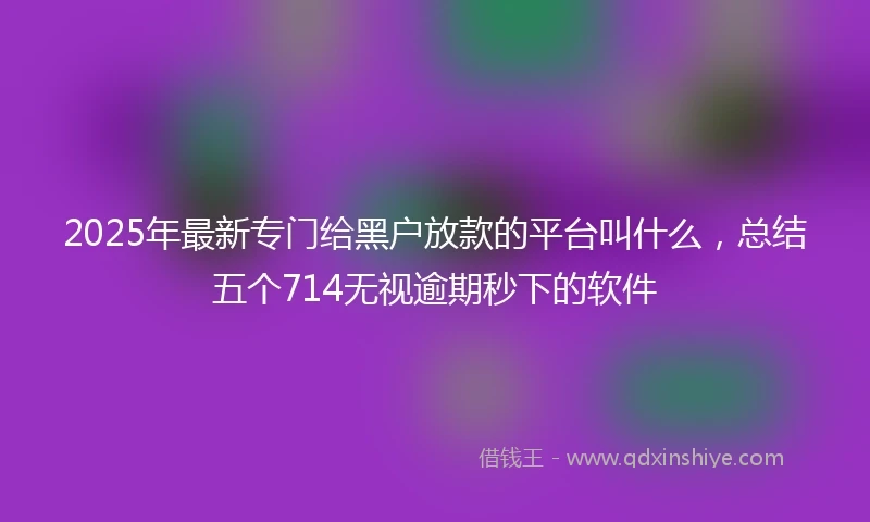 2025年最新专门给黑户放款的平台叫什么，总结五个714无视逾期秒下的软件