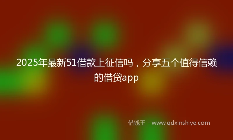 2025年最新51借款上征信吗，分享五个值得信赖的借贷app