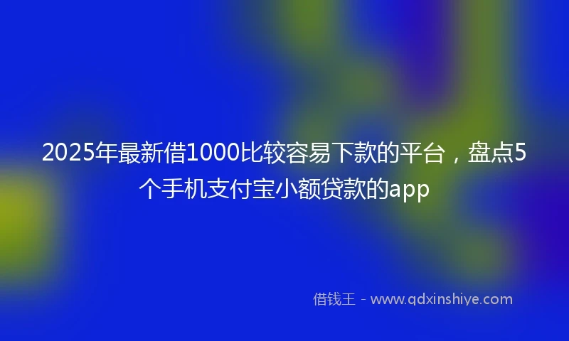 2025年最新借1000比较容易下款的平台，盘点5个手机支付宝小额贷款的app