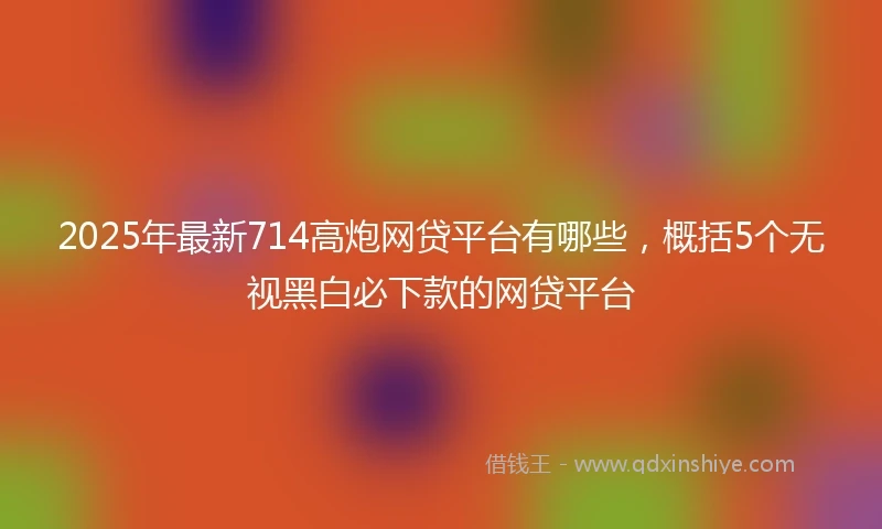 2025年最新714高炮网贷平台有哪些，概括5个无视黑白必下款的网贷平台
