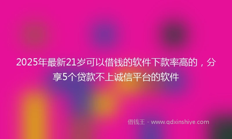 2025年最新21岁可以借钱的软件下款率高的，分享5个贷款不上诚信平台的软件