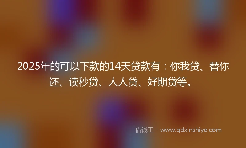 2025年的可以下款的14天贷款有：你我贷、替你还、读秒贷、人人贷、好期贷等。