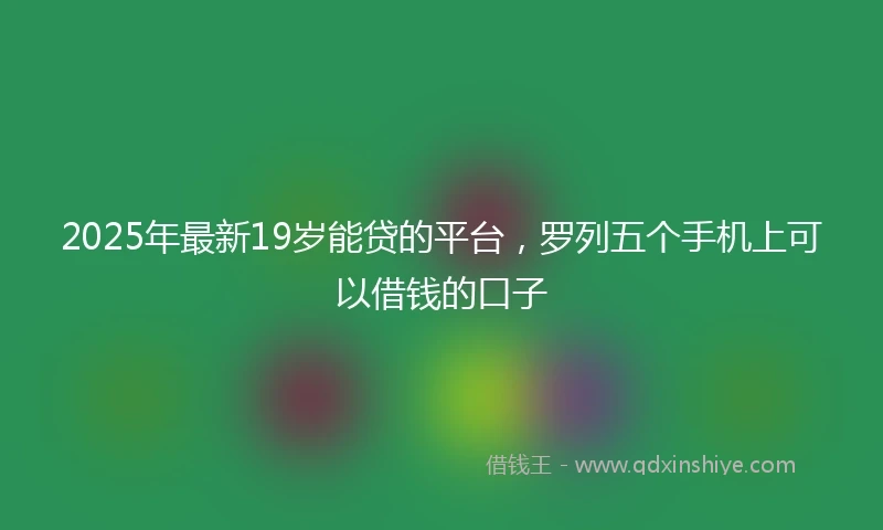 2025年最新19岁能贷的平台，罗列五个手机上可以借钱的口子