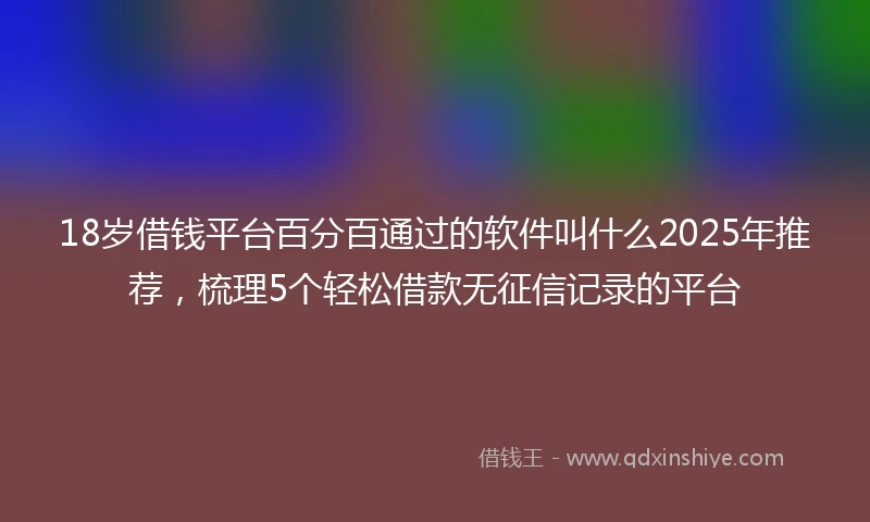 18岁借钱平台百分百通过的软件叫什么2025年推荐，梳理5个轻松借款无征信记录的平台