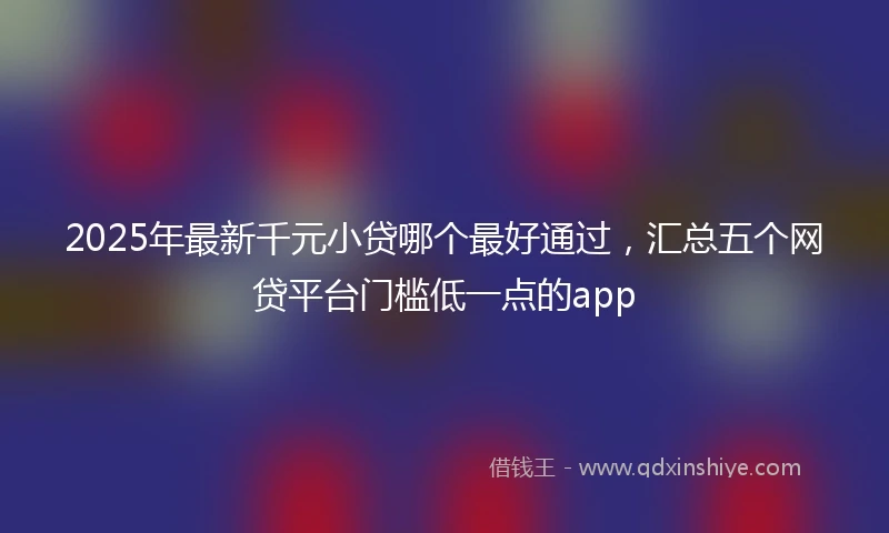 2025年最新千元小贷哪个最好通过，汇总五个网贷平台门槛低一点的app