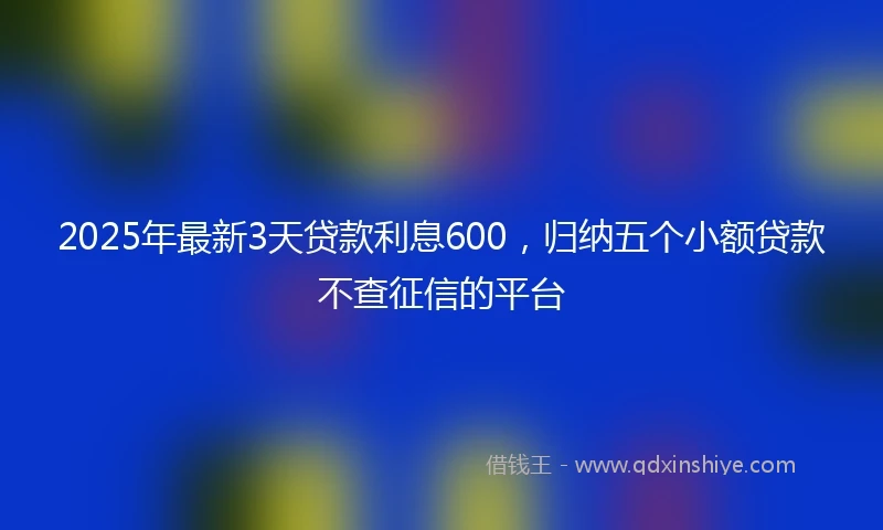2025年最新3天贷款利息600，归纳五个小额贷款不查征信的平台