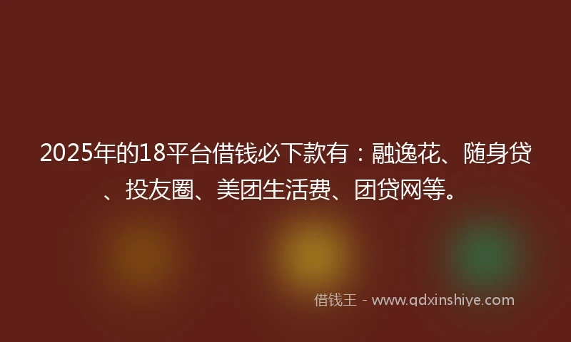 2025年的18平台借钱必下款有：融逸花、随身贷、投友圈、美团生活费、团贷网等。