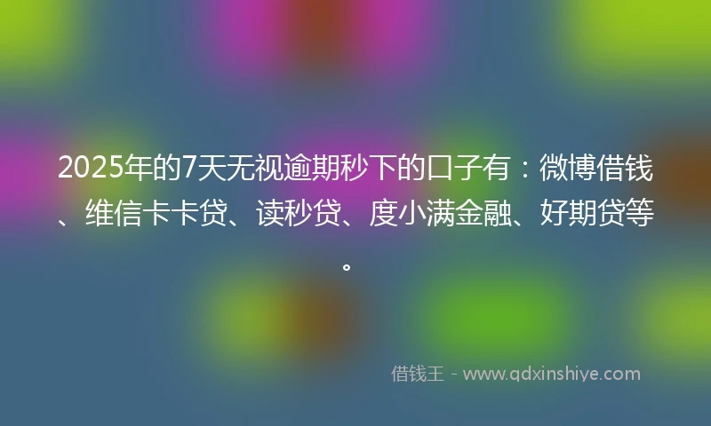 2025年的7天无视逾期秒下的口子有：微博借钱、维信卡卡贷、读秒贷、度小满金融、好期贷等。