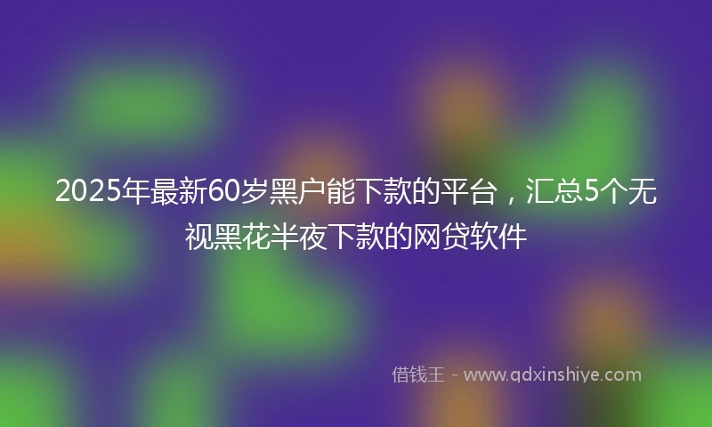2025年最新60岁黑户能下款的平台，汇总5个无视黑花半夜下款的网贷软件
