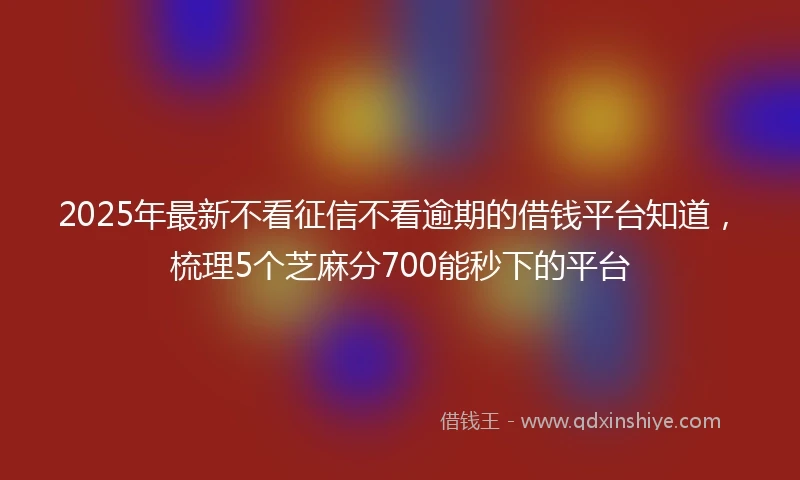 2025年最新不看征信不看逾期的借钱平台知道，梳理5个芝麻分700能秒下的平台