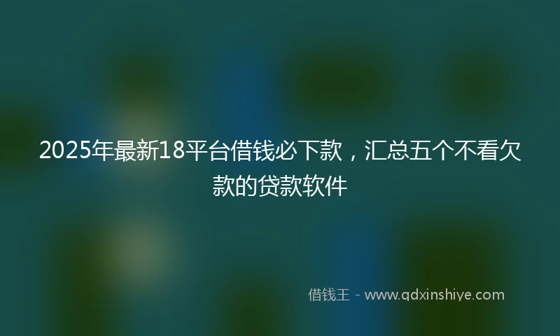 2025年最新18平台借钱必下款，汇总五个不看欠款的贷款软件