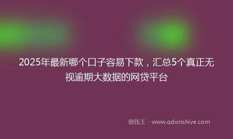 2025年最新哪个口子容易下款，汇总5个真正无视逾期大数据的网贷平台