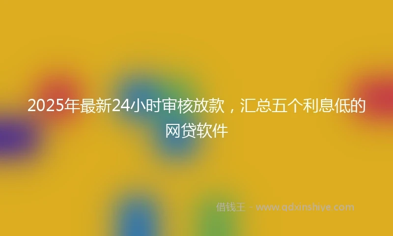 2025年最新24小时审核放款，汇总五个利息低的网贷软件