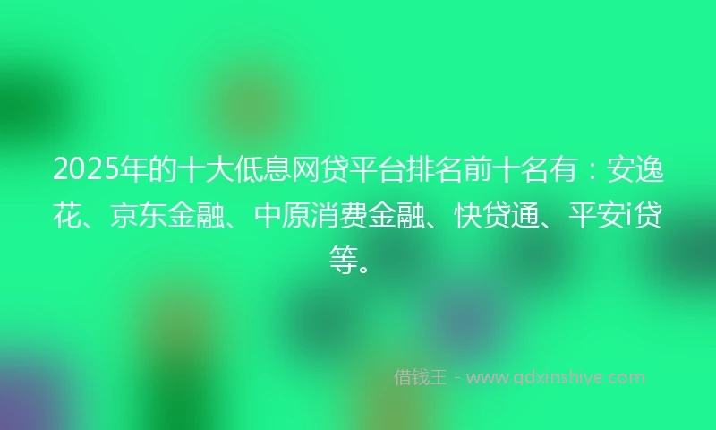 2025年的十大低息网贷平台排名前十名有：安逸花、京东金融、中原消费金融、快贷通、平安i贷等。