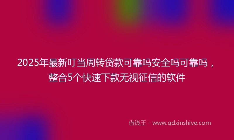 2025年最新叮当周转贷款可靠吗安全吗可靠吗，整合5个快速下款无视征信的软件