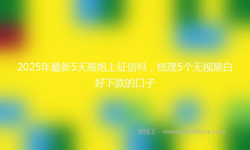 2025年最新5天高炮上征信吗，梳理5个无视黑白好下款的口子