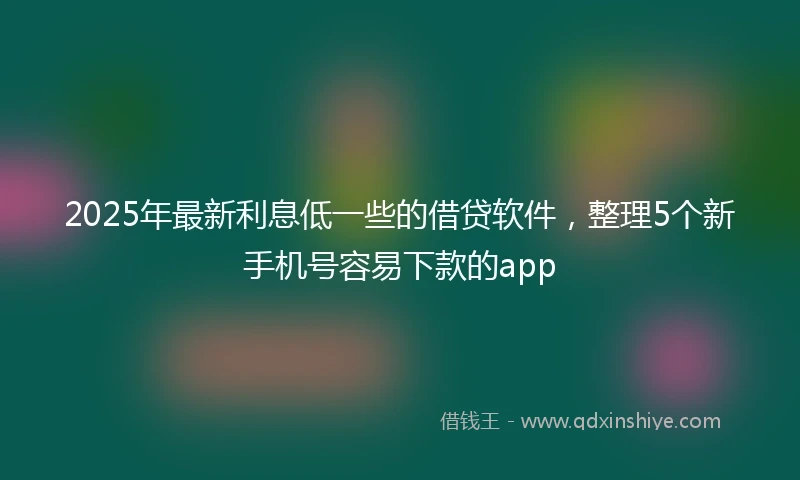 2025年最新利息低一些的借贷软件，整理5个新手机号容易下款的app