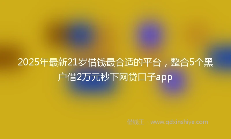 2025年最新21岁借钱最合适的平台，整合5个黑户借2万元秒下网贷口子app