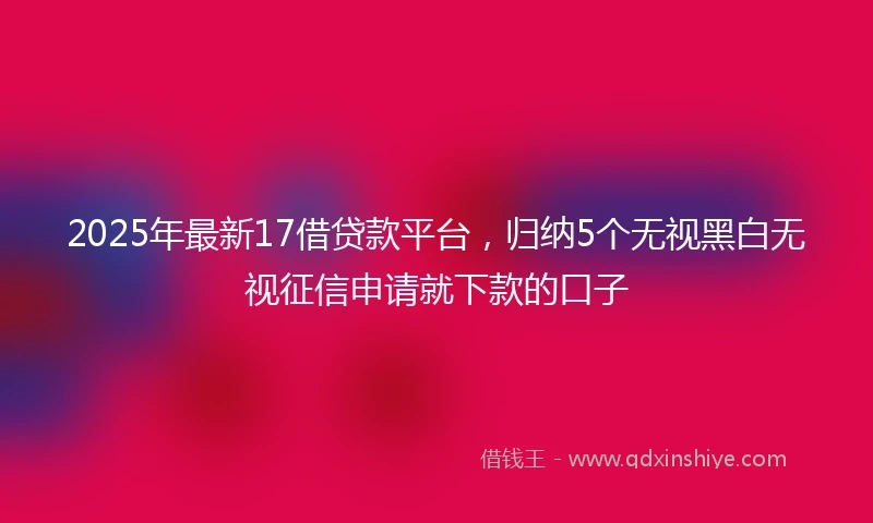 2025年最新17借贷款平台，归纳5个无视黑白无视征信申请就下款的口子