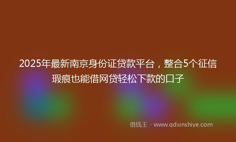 2025年最新南京身份证贷款平台，整合5个征信瑕疵也能借网贷轻松下款的口子