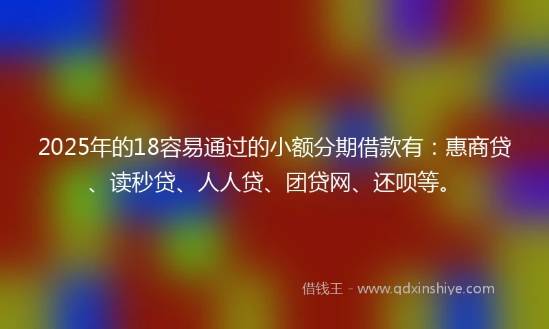 2025年的18容易通过的小额分期借款有：惠商贷、读秒贷、人人贷、团贷网、还呗等。