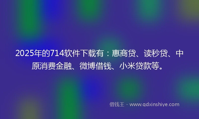 2025年的714软件下载有：惠商贷、读秒贷、中原消费金融、微博借钱、小米贷款等。