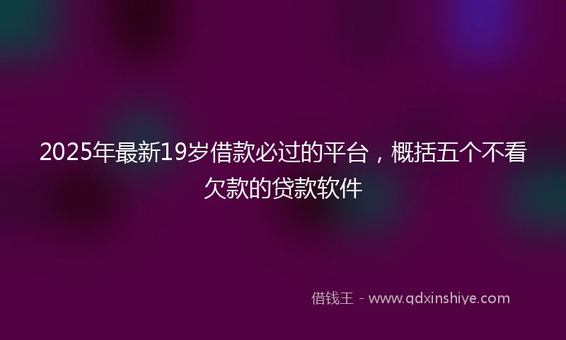 2025年最新19岁借款必过的平台，概括五个不看欠款的贷款软件
