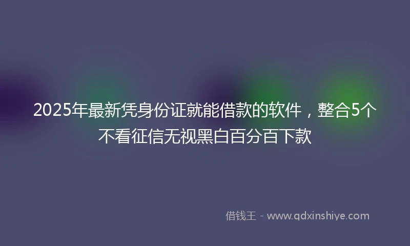 2025年最新凭身份证就能借款的软件，整合5个不看征信无视黑白百分百下款