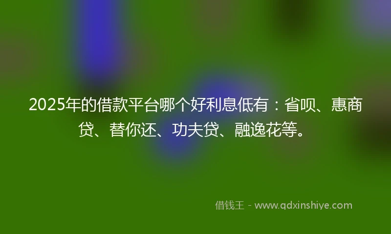 2025年的借款平台哪个好利息低有：省呗、惠商贷、替你还、功夫贷、融逸花等。
