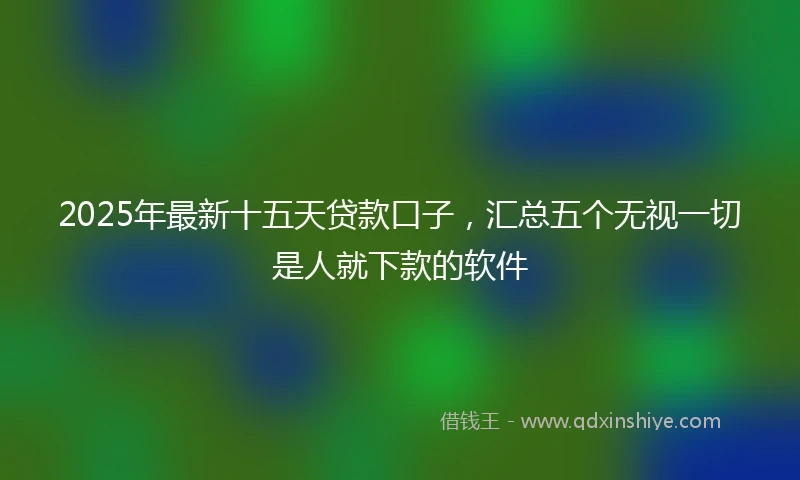 2025年最新十五天贷款口子，汇总五个无视一切是人就下款的软件
