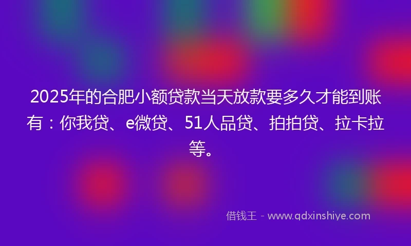 2025年的合肥小额贷款当天放款要多久才能到账有：你我贷、e微贷、51人品贷、拍拍贷、拉卡拉等。