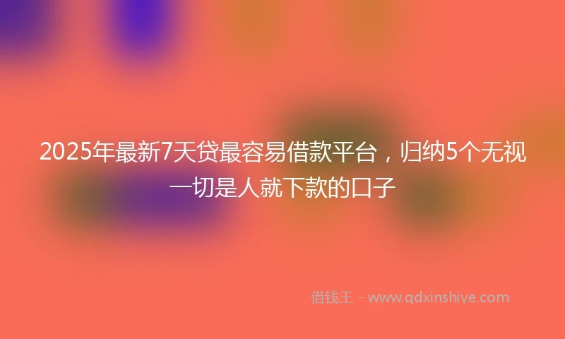 2025年最新7天贷最容易借款平台，归纳5个无视一切是人就下款的口子