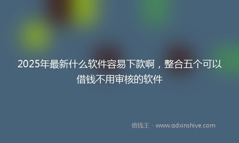 2025年最新什么软件容易下款啊，整合五个可以借钱不用审核的软件