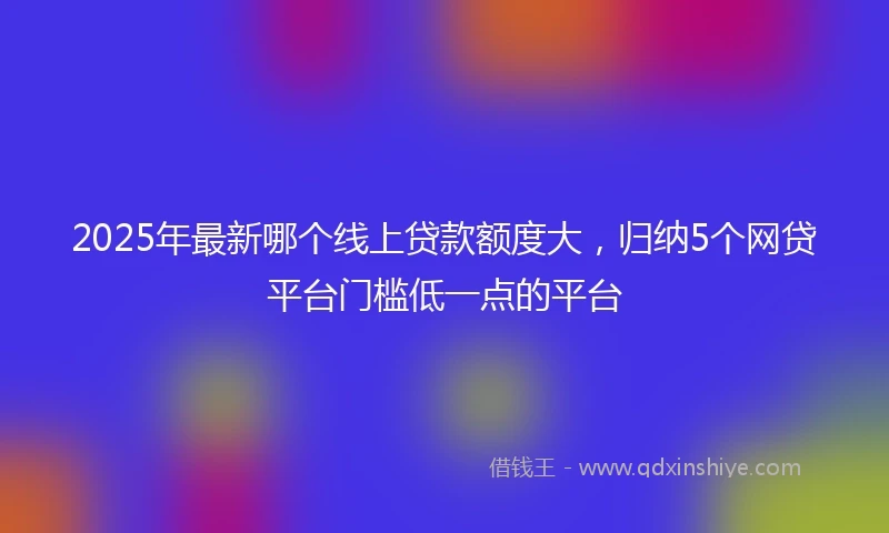 2025年最新哪个线上贷款额度大，归纳5个网贷平台门槛低一点的平台
