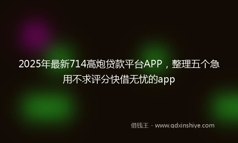 2025年最新714高炮贷款平台APP，整理五个急用不求评分快借无忧的app