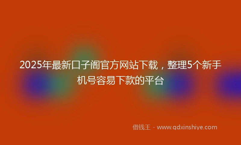 2025年最新口子阁官方网站下载，整理5个新手机号容易下款的平台