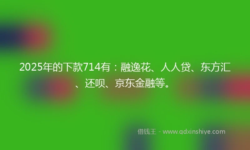 2025年的下款714有：融逸花、人人贷、东方汇、还呗、京东金融等。