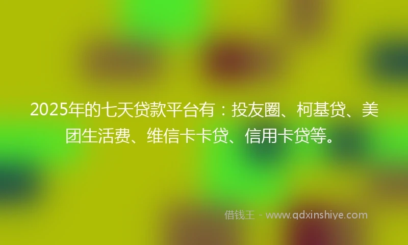 2025年的七天贷款平台有：投友圈、柯基贷、美团生活费、维信卡卡贷、信用卡贷等。