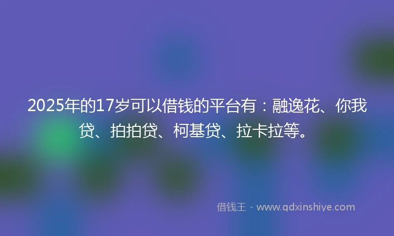 2025年的17岁可以借钱的平台有：融逸花、你我贷、拍拍贷、柯基贷、拉卡拉等。