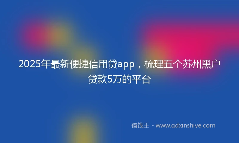 2025年最新便捷信用贷app，梳理五个苏州黑户贷款5万的平台