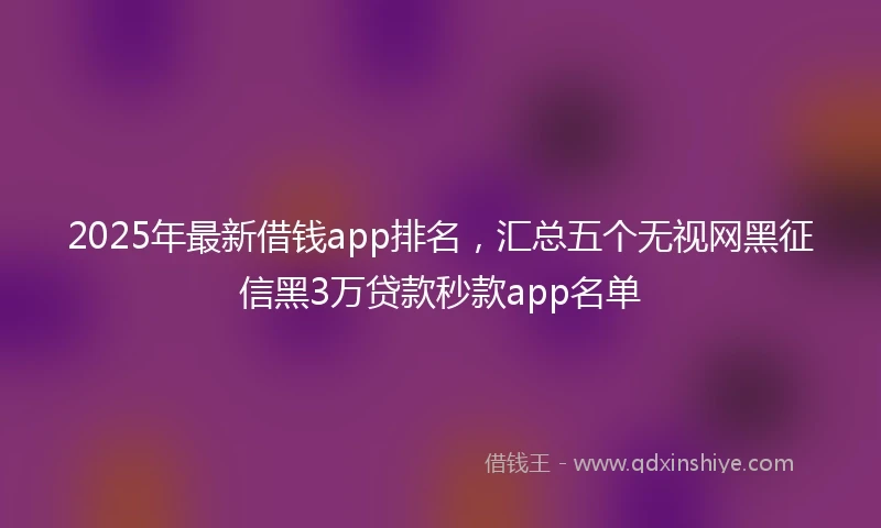 2025年最新借钱app排名，汇总五个无视网黑征信黑3万贷款秒款app名单