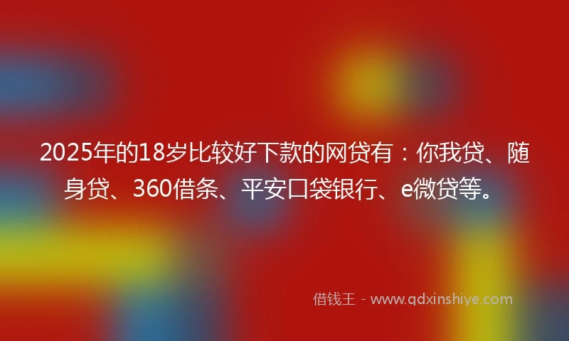 2025年的18岁比较好下款的网贷有：你我贷、随身贷、360借条、平安口袋银行、e微贷等。