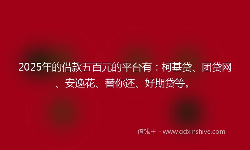 2025年的借款五百元的平台有：柯基贷、团贷网、安逸花、替你还、好期贷等。