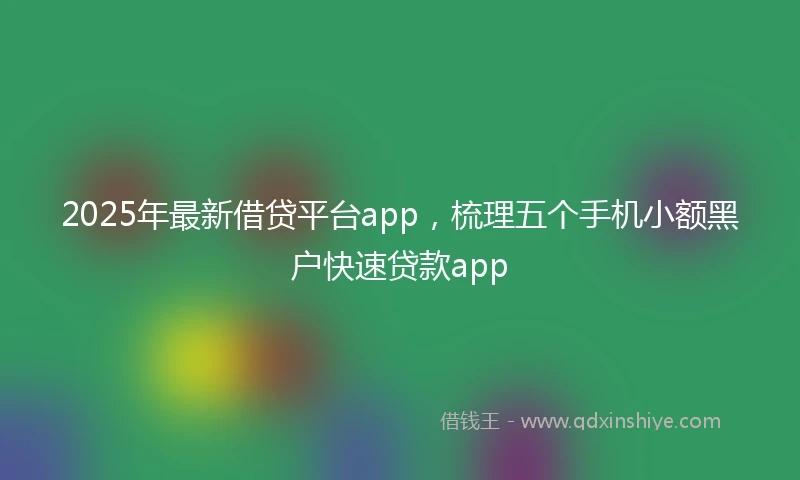 2025年最新借贷平台app，梳理五个手机小额黑户快速贷款app