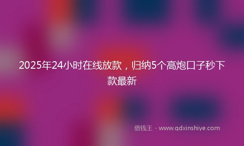 2025年24小时在线放款，归纳5个高炮口子秒下款最新