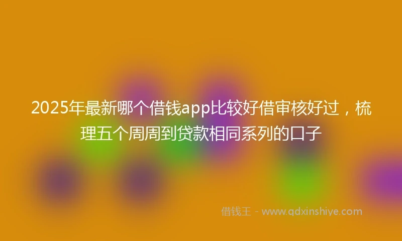 2025年最新哪个借钱app比较好借审核好过，梳理五个周周到贷款相同系列的口子