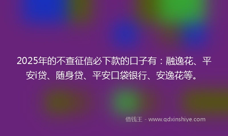 2025年的不查征信必下款的口子有：融逸花、平安i贷、随身贷、平安口袋银行、安逸花等。